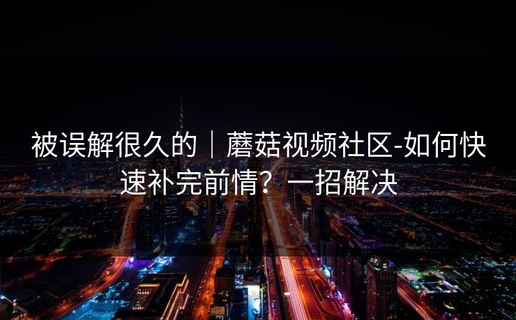 被误解很久的｜蘑菇视频社区-如何快速补完前情？一招解决