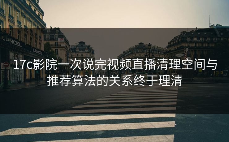 17c影院一次说完视频直播清理空间与推荐算法的关系终于理清