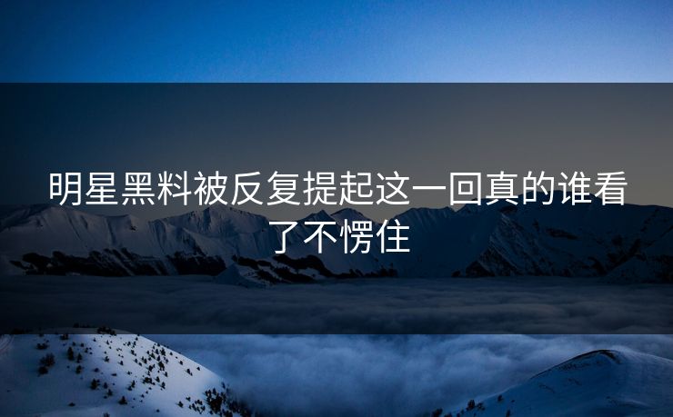 明星黑料被反复提起这一回真的谁看了不愣住