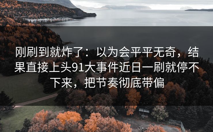 刚刷到就炸了：以为会平平无奇，结果直接上头91大事件近日一刷就停不下来，把节奏彻底带偏