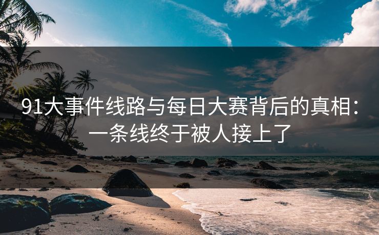 91大事件线路与每日大赛背后的真相：一条线终于被人接上了