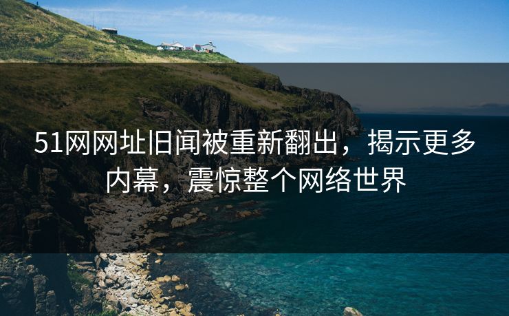 51网网址旧闻被重新翻出，揭示更多内幕，震惊整个网络世界