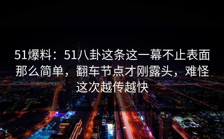 51爆料:51八卦这条这一幕不止表面那么简单,翻车节点才刚露头,难怪这次越传越快 51爆料:51八卦这条这一幕不止表面那么简单,翻车节点才刚露头,难怪这次越传越快